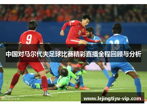 中国对马尔代夫足球比赛精彩直播全程回顾与分析